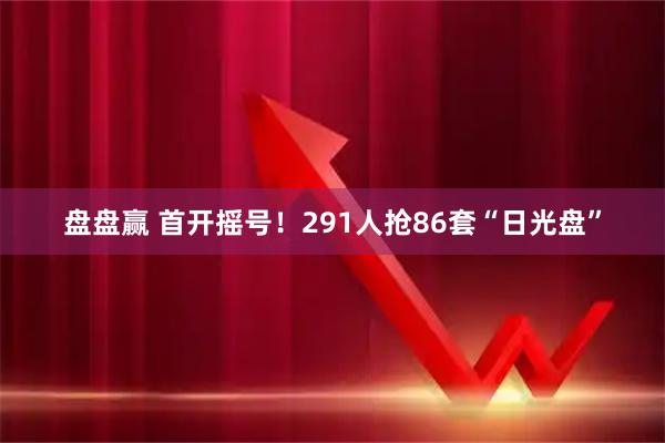 盘盘赢 首开摇号！291人抢86套“日光盘”
