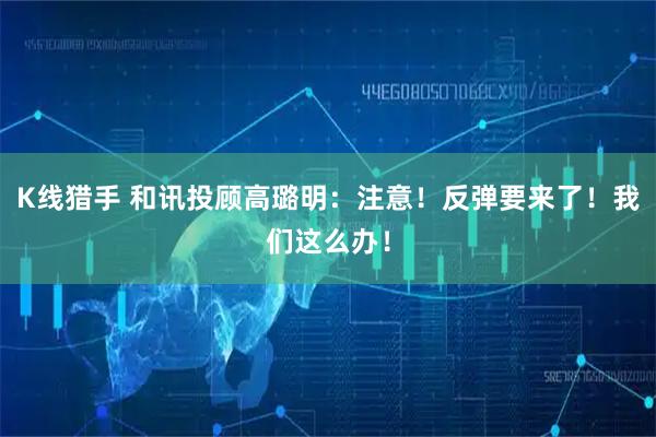 K线猎手 和讯投顾高璐明：注意！反弹要来了！我们这么办！