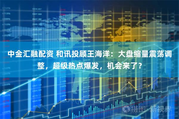 中金汇融配资 和讯投顾王海洋：大盘缩量震荡调整，超级热点爆发，机会来了？