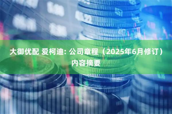 大御优配 爱柯迪: 公司章程（2025年6月修订）内容摘要