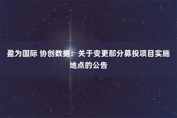 盈为国际 协创数据：关于变更部分募投项目实施地点的公告