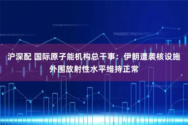 沪深配 国际原子能机构总干事：伊朗遭袭核设施外围放射性水平维持正常