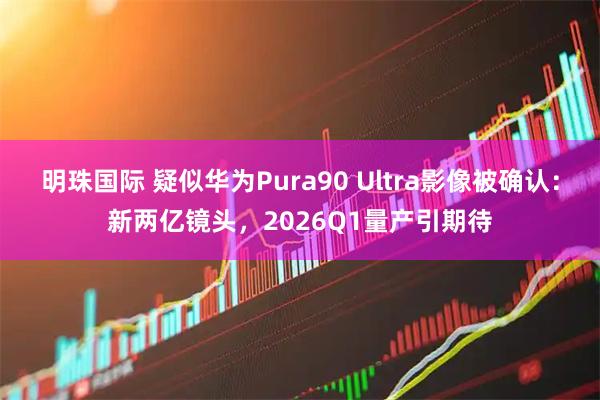 明珠国际 疑似华为Pura90 Ultra影像被确认：新两亿镜头，2026Q1量产引期待