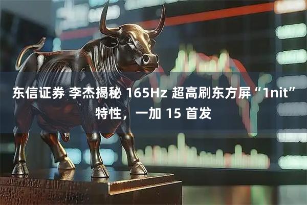 东信证券 李杰揭秘 165Hz 超高刷东方屏“1nit”特性，一加 15 首发