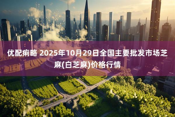 优配痢略 2025年10月29日全国主要批发市场芝麻(白芝麻)价格行情