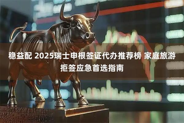 稳益配 2025瑞士申根签证代办推荐榜 家庭旅游拒签应急首选指南