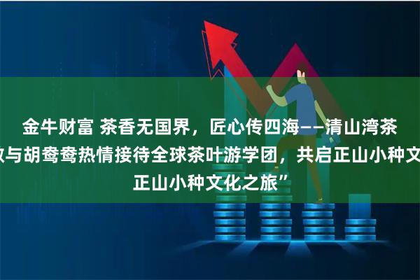 金牛财富 茶香无国界，匠心传四海——清山湾茶业胡必敏与胡鸯鸯热情接待全球茶叶游学团，共启正山小种文化之旅”