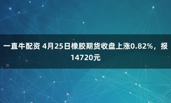一直牛配资 4月25日橡胶期货收盘上涨0.82%，报14720元