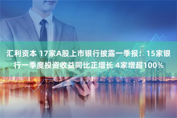 汇利资本 17家A股上市银行披露一季报：15家银行一季度投资收益同比正增长 4家增超100%