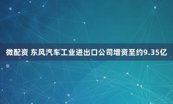 微配资 东风汽车工业进出口公司增资至约9.35亿