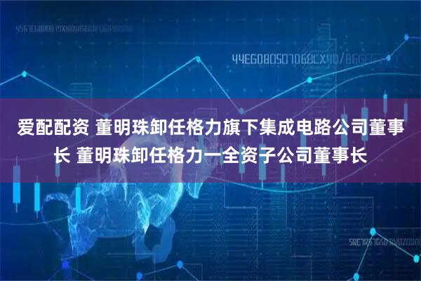 爱配配资 董明珠卸任格力旗下集成电路公司董事长 董明珠卸任格力一全资子公司董事长