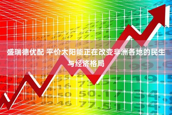 盛瑞德优配 平价太阳能正在改变非洲各地的民生与经济格局