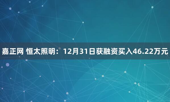 嘉正网 恒太照明：12月31日获融资买入46.22万元