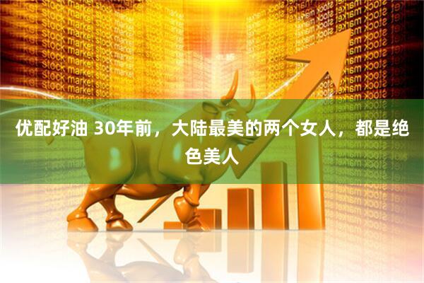 优配好油 30年前，大陆最美的两个女人，都是绝色美人