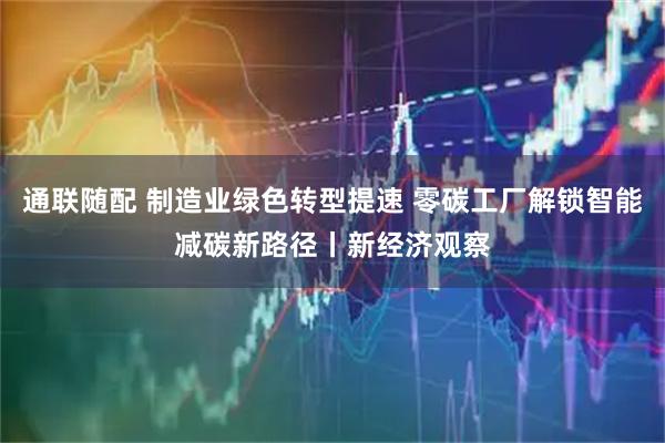 通联随配 制造业绿色转型提速 零碳工厂解锁智能减碳新路径丨新经济观察