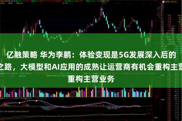 亿融策略 华为李鹏：体验变现是5G发展深入后的必由之路，大模型和AI应用的成熟让运营商有机会重构主营业务